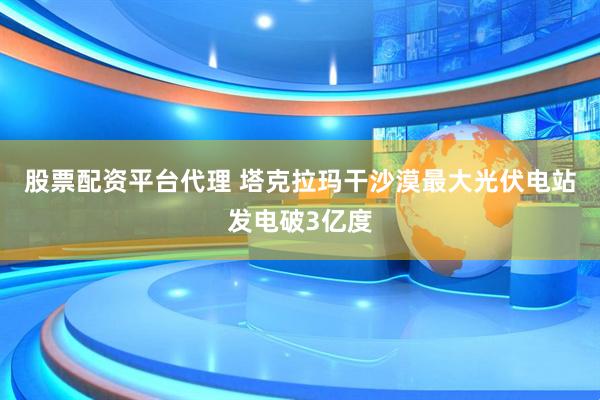 股票配资平台代理 塔克拉玛干沙漠最大光伏电站发电破3亿度