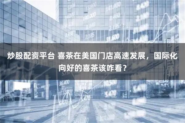 炒股配资平台 喜茶在美国门店高速发展，国际化向好的喜茶该咋看？