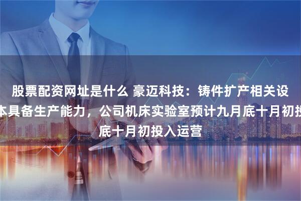 股票配资网址是什么 豪迈科技：铸件扩产相关设备已基本具备生产能力，公司机床实验室预计九月底十月初投入运营