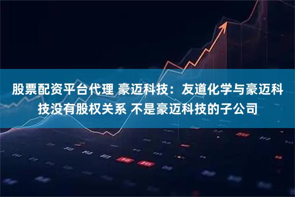 股票配资平台代理 豪迈科技：友道化学与豪迈科技没有股权关系 不是豪迈科技的子公司
