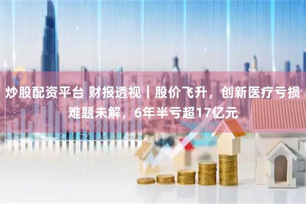 炒股配资平台 财报透视｜股价飞升，创新医疗亏损难题未解，6年半亏超17亿元