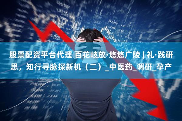 股票配资平台代理 百花岐放·悠悠广陵 | 礼·践研思，知行寻脉探新机（二）_中医药_调研_孕产