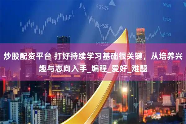 炒股配资平台 打好持续学习基础很关键，从培养兴趣与志向入手_编程_爱好_难题