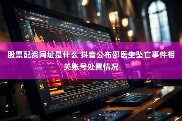 股票配资网址是什么 抖音公布邵医生坠亡事件相关账号处置情况