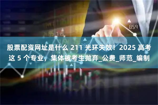 股票配资网址是什么 211 光环失效！2025 高考这 5 个专业，集体被考生抛弃_公费_师范_编制