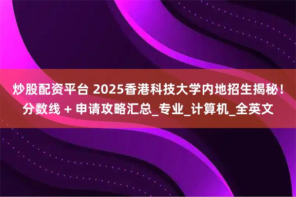 炒股配资平台 2025香港科技大学内地招生揭秘！分数线 + 申请攻略汇总_专业_计算机_全英文