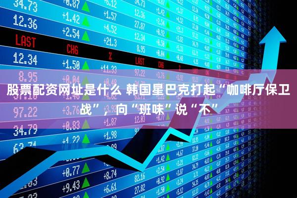 股票配资网址是什么 韩国星巴克打起“咖啡厅保卫战”，向“班味”说“不”