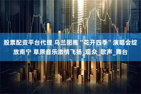 股票配资平台代理 乌兰图雅“花开四季”演唱会绽放南宁 草原音乐激情飞扬_观众_歌声_舞台