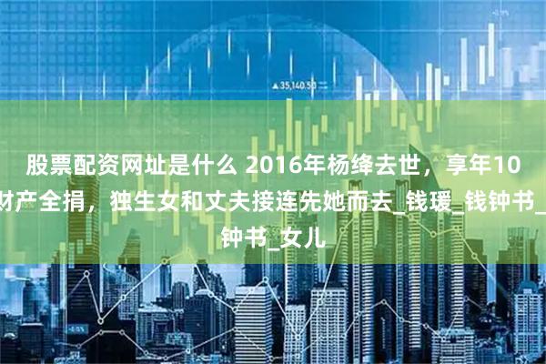 股票配资网址是什么 2016年杨绛去世，享年105岁财产全捐，独生女和丈夫接连先她而去_钱瑗_钱钟书_女儿