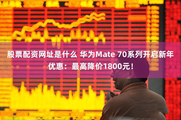 股票配资网址是什么 华为Mate 70系列开启新年优惠：最高降价1800元！